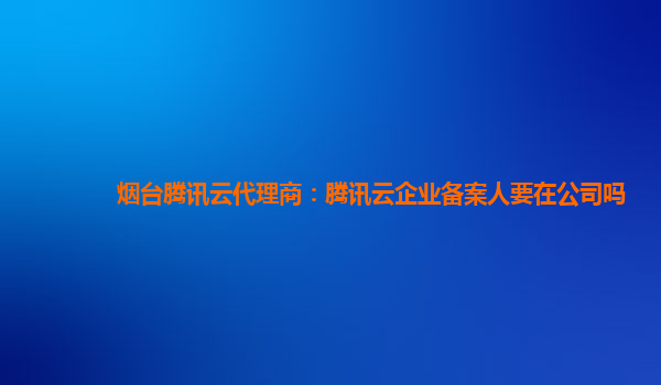 广州烟台腾讯云代理商：腾讯云企业备案人要在公司吗