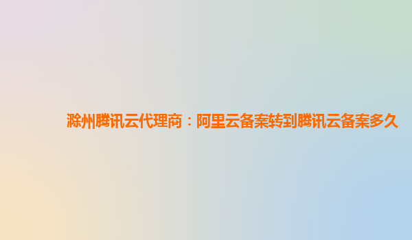 雅安滁州腾讯云代理商：阿里云备案转到腾讯云备案多久