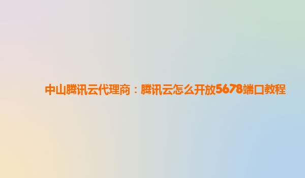 锦州中山腾讯云代理商：腾讯云怎么开放5678端口教程