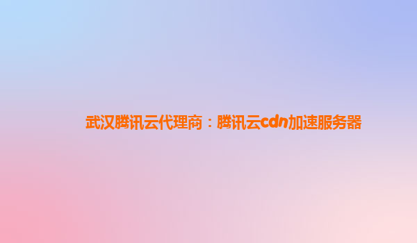 江西武汉腾讯云代理商：腾讯云cdn加速服务器