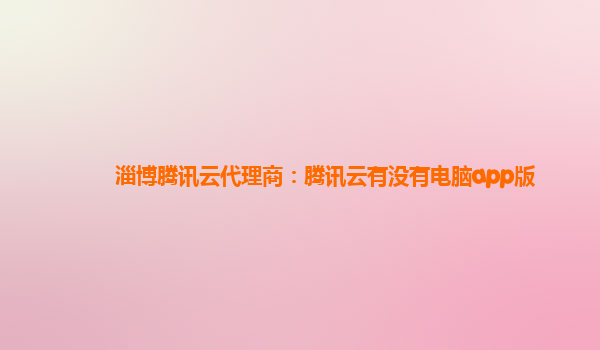 潮州淄博腾讯云代理商：腾讯云有没有电脑app版