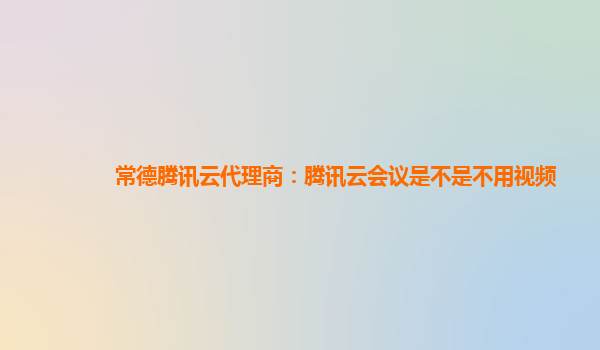 滁州常德腾讯云代理商：腾讯云会议是不是不用视频