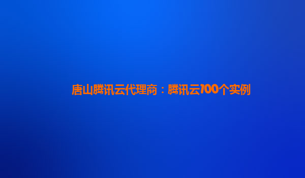 辽阳唐山腾讯云代理商：腾讯云100个实例