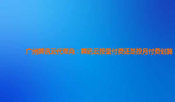 扬州广州腾讯云代理商：腾讯云按量付费还是按月付费划算