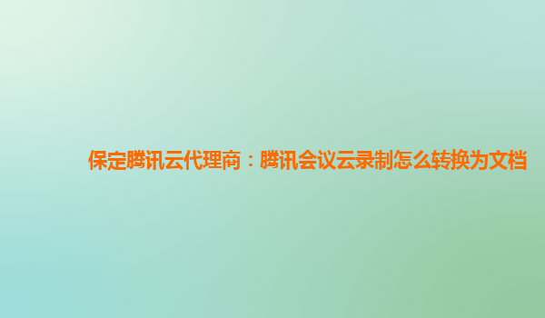 阜阳保定腾讯云代理商：腾讯会议云录制怎么转换为文档