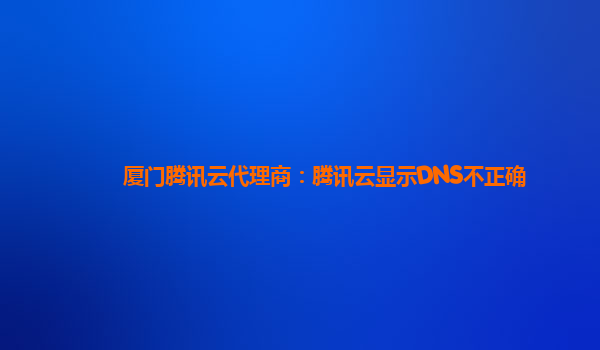 滁州厦门腾讯云代理商：腾讯云显示DNS不正确