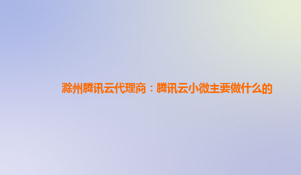 达州滁州腾讯云代理商：腾讯云小微主要做什么的