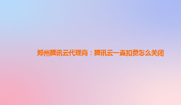 通辽郑州腾讯云代理商：腾讯云一直扣费怎么关闭