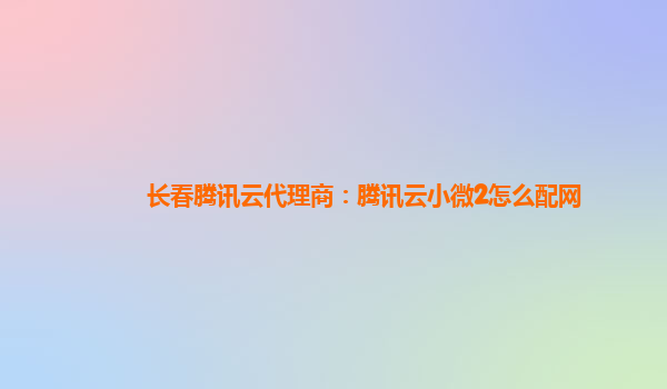 四川长春腾讯云代理商：腾讯云小微2怎么配网