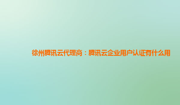 池州徐州腾讯云代理商：腾讯云企业用户认证有什么用