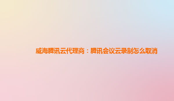 常德威海腾讯云代理商：腾讯会议云录制怎么取消