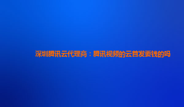 自贡深圳腾讯云代理商：腾讯视频的云首发要钱的吗