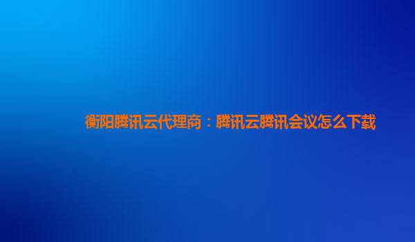 铜川衡阳腾讯云代理商：腾讯云腾讯会议怎么下载