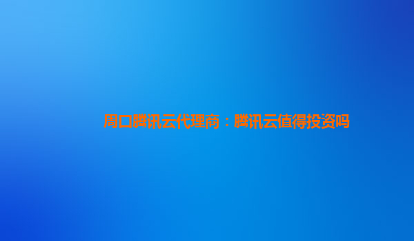 吉安周口腾讯云代理商：腾讯云值得投资吗