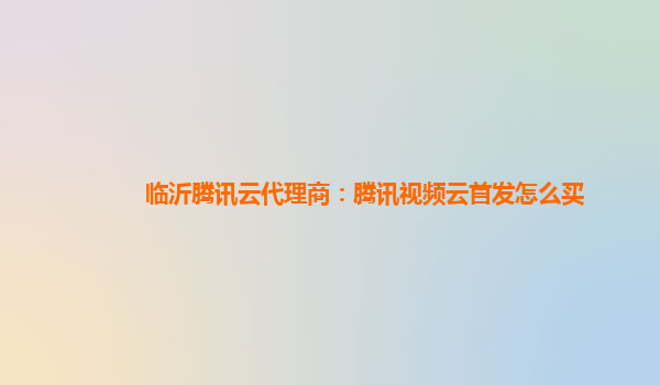 安徽临沂腾讯云代理商：腾讯视频云首发怎么买