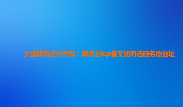 衡阳大连腾讯云代理商：腾讯云icp备案如何选服务器地址