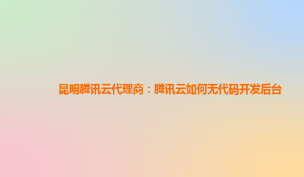 安康昆明腾讯云代理商：腾讯云如何无代码开发后台