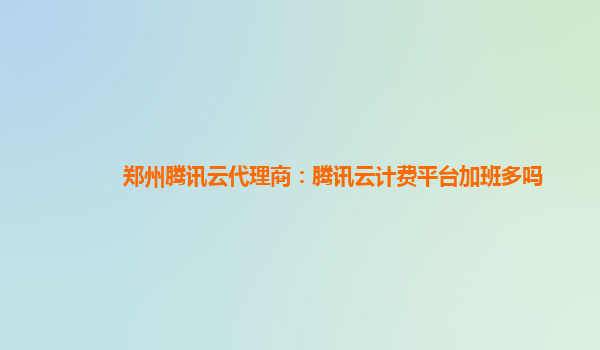 晋中郑州腾讯云代理商：腾讯云计费平台加班多吗