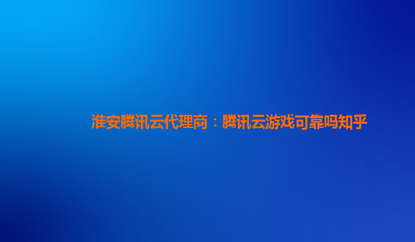 山南淮安腾讯云代理商：腾讯云游戏可靠吗知乎