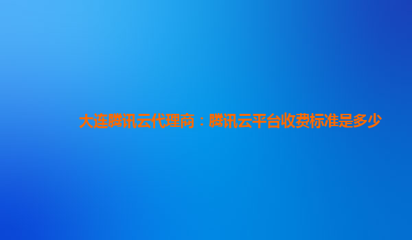 安阳大连腾讯云代理商：腾讯云平台收费标准是多少