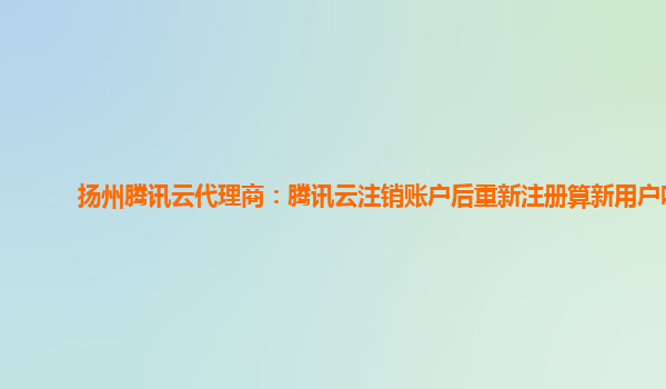 重庆扬州腾讯云代理商：腾讯云注销账户后重新注册算新用户吗