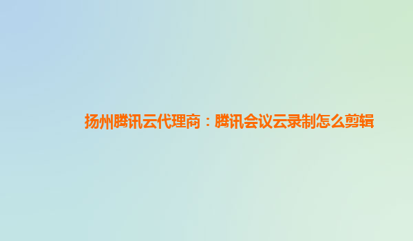 德宏扬州腾讯云代理商：腾讯会议云录制怎么剪辑