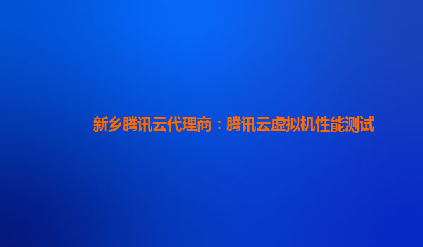 湘潭新乡腾讯云代理商：腾讯云虚拟机性能测试