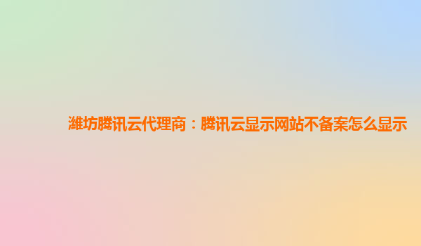 亳州潍坊腾讯云代理商：腾讯云显示网站不备案怎么显示