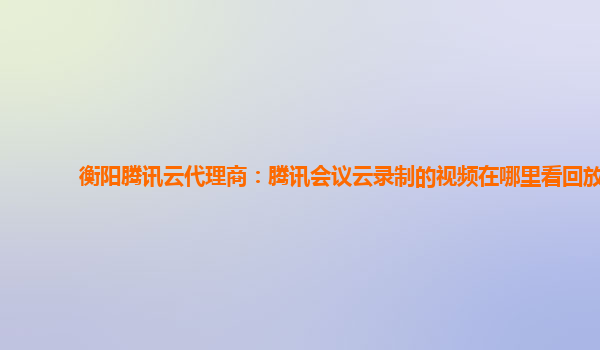 德宏衡阳腾讯云代理商：腾讯会议云录制的视频在哪里看回放