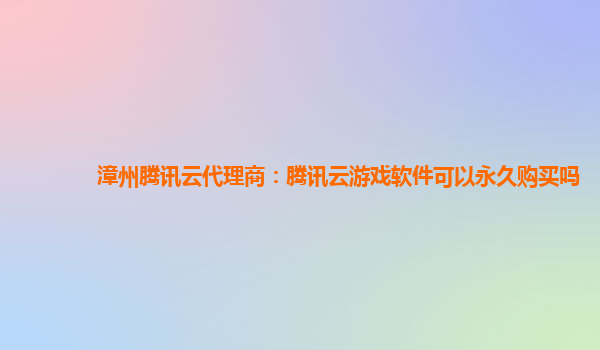 池州漳州腾讯云代理商：腾讯云游戏软件可以永久购买吗