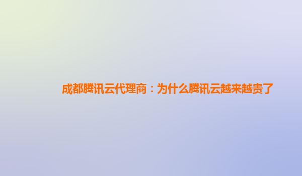 铜川成都腾讯云代理商：为什么腾讯云越来越贵了