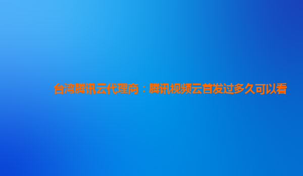 泸州台湾腾讯云代理商：腾讯视频云首发过多久可以看