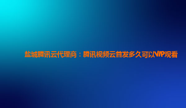 山南盐城腾讯云代理商：腾讯视频云首发多久可以VIP观看