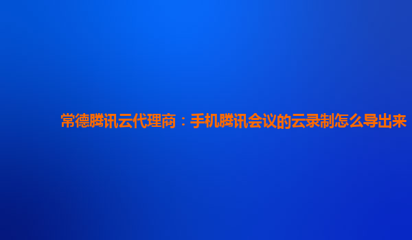 舟山常德腾讯云代理商：手机腾讯会议的云录制怎么导出来