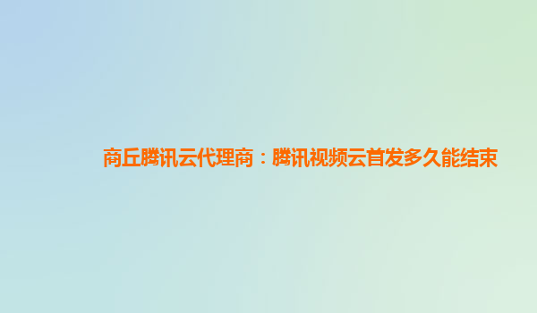 泸州商丘腾讯云代理商：腾讯视频云首发多久能结束