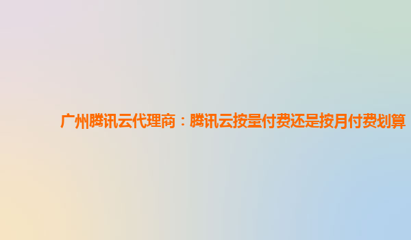 衡阳广州腾讯云代理商：腾讯云按量付费还是按月付费划算
