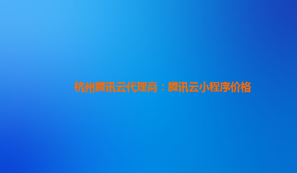 玉林杭州腾讯云代理商：腾讯云小程序价格