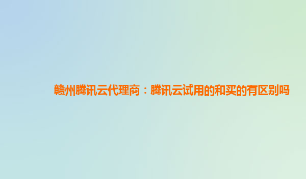 湘潭赣州腾讯云代理商：腾讯云试用的和买的有区别吗