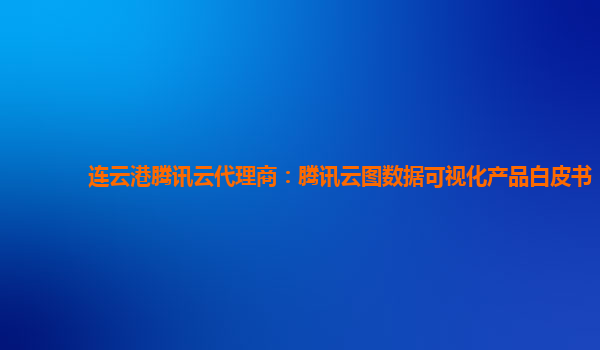 酒泉连云港腾讯云代理商：腾讯云图数据可视化产品白皮书