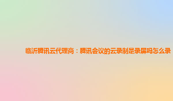 甘州临沂腾讯云代理商：腾讯会议的云录制是录屏吗怎么录