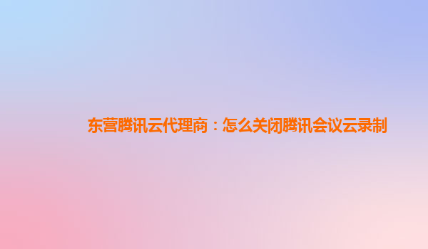 雅安东营腾讯云代理商：怎么关闭腾讯会议云录制