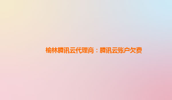 吴忠榆林腾讯云代理商：腾讯云账户欠费