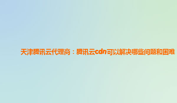 衡阳天津腾讯云代理商：腾讯云cdn可以解决哪些问题和困难