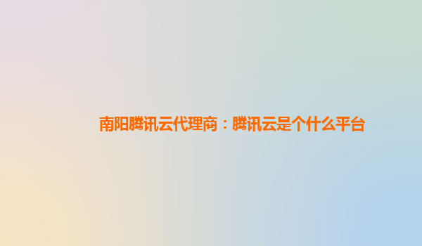 攀枝花南阳腾讯云代理商：腾讯云是个什么平台