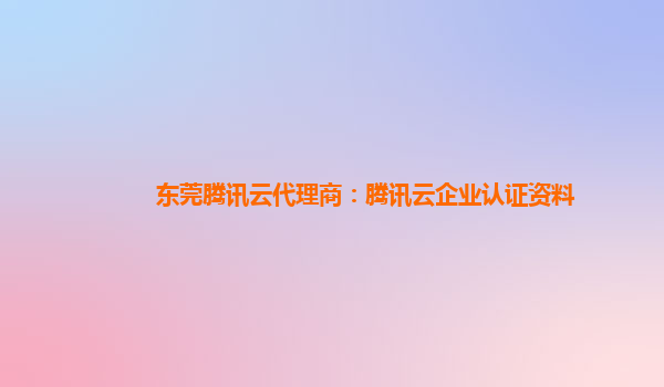 杭州东莞腾讯云代理商：腾讯云企业认证资料