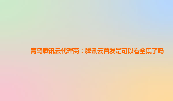 贵州青岛腾讯云代理商：腾讯云首发是可以看全集了吗