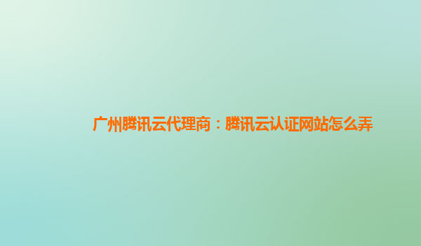 黄石广州腾讯云代理商：腾讯云认证网站怎么弄