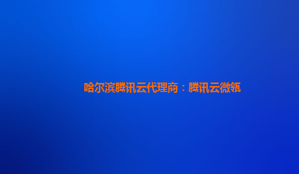 攀枝花哈尔滨腾讯云代理商：腾讯云微瓴