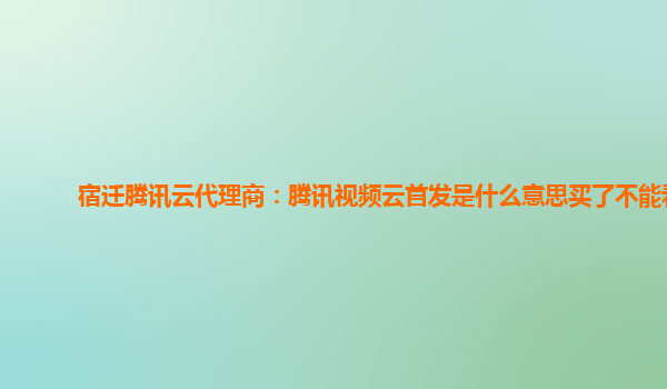 益阳宿迁腾讯云代理商：腾讯视频云首发是什么意思买了不能看