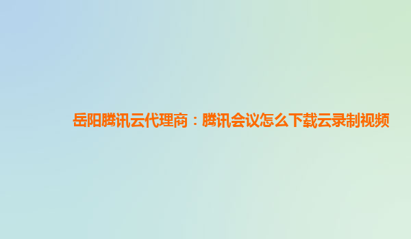 广州岳阳腾讯云代理商：腾讯会议怎么下载云录制视频